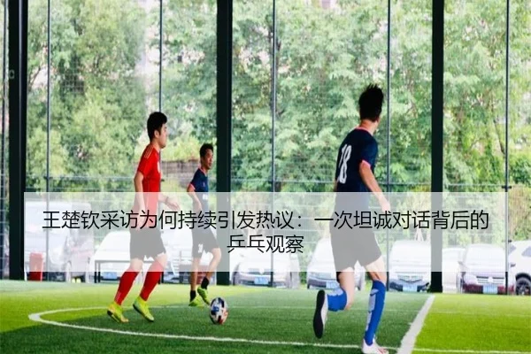 王楚钦采访为何持续引发热议：一次坦诚对话背后的乒乓观察
